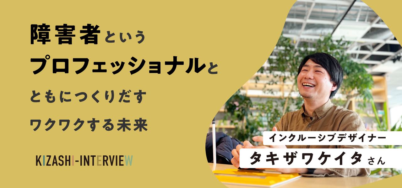 障害者というプロフェッショナルとともにつくりだすワクワクする未来〜タキザワケイタさんインタビュー〜